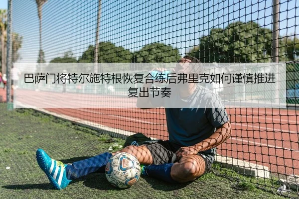 巴萨门将特尔施特根恢复合练后弗里克如何谨慎推进复出节奏