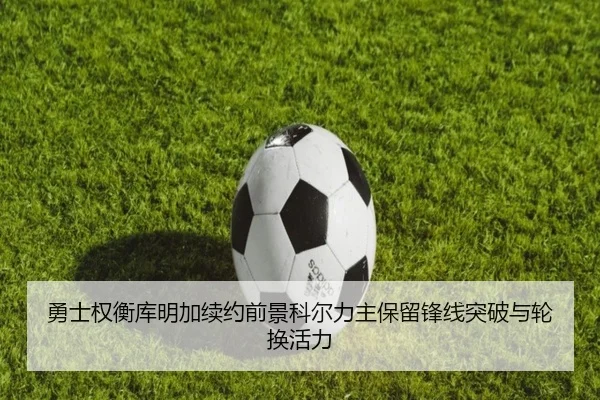 勇士权衡库明加续约前景科尔力主保留锋线突破与轮换活力